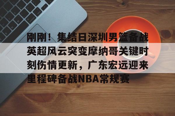 刚刚！集结日深圳男篮备战英超风云突变摩纳哥关键时刻伤情更新，广东宏远迎来里程碑备战NBA常规赛 -开云娱乐